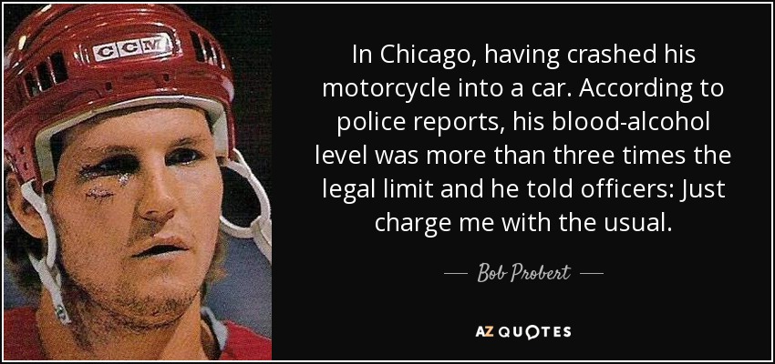 In Chicago, having crashed his motorcycle into a car. According to police reports, his blood-alcohol level was more than three times the legal limit and he told officers: Just charge me with the usual. - Bob Probert