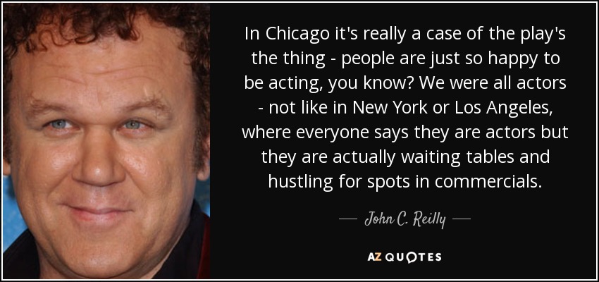 In Chicago it's really a case of the play's the thing - people are just so happy to be acting, you know? We were all actors - not like in New York or Los Angeles, where everyone says they are actors but they are actually waiting tables and hustling for spots in commercials. - John C. Reilly