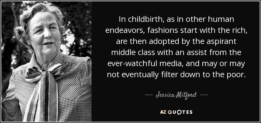 In childbirth, as in other human endeavors, fashions start with the rich, are then adopted by the aspirant middle class with an assist from the ever-watchful media, and may or may not eventually filter down to the poor. - Jessica Mitford