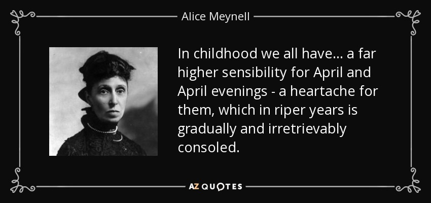 In childhood we all have ... a far higher sensibility for April and April evenings - a heartache for them, which in riper years is gradually and irretrievably consoled. - Alice Meynell