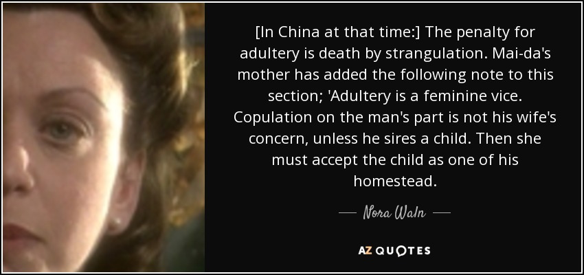 [In China at that time:] The penalty for adultery is death by strangulation. Mai-da's mother has added the following note to this section; 'Adultery is a feminine vice. Copulation on the man's part is not his wife's concern, unless he sires a child. Then she must accept the child as one of his homestead. - Nora Waln
