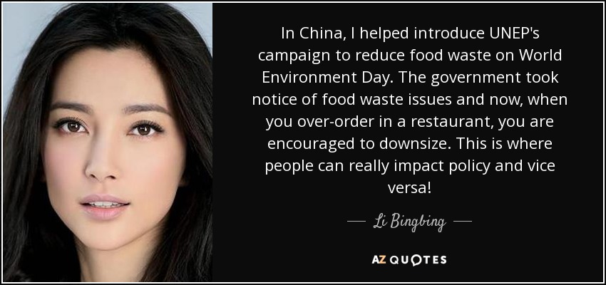 In China, I helped introduce UNEP's campaign to reduce food waste on World Environment Day. The government took notice of food waste issues and now, when you over-order in a restaurant, you are encouraged to downsize. This is where people can really impact policy and vice versa! - Li Bingbing