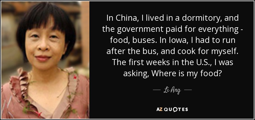 In China, I lived in a dormitory, and the government paid for everything - food, buses. In Iowa, I had to run after the bus, and cook for myself. The first weeks in the U.S., I was asking, Where is my food? - Li Ang