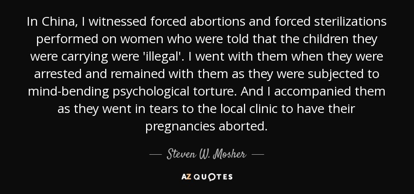In China, I witnessed forced abortions and forced sterilizations performed on women who were told that the children they were carrying were 'illegal'. I went with them when they were arrested and remained with them as they were subjected to mind-bending psychological torture. And I accompanied them as they went in tears to the local clinic to have their pregnancies aborted. - Steven W. Mosher