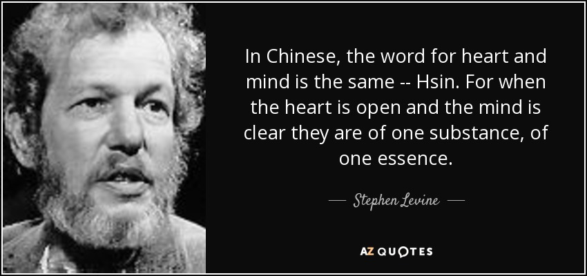 In Chinese, the word for heart and mind is the same -- Hsin. For when the heart is open and the mind is clear they are of one substance, of one essence. - Stephen Levine