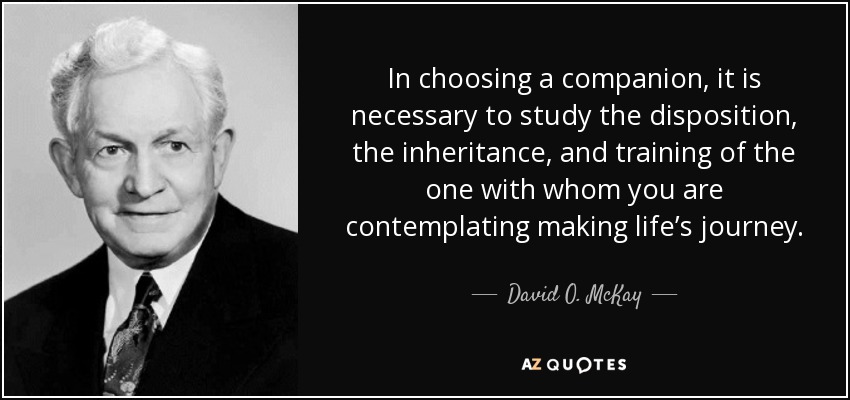 In choosing a companion, it is necessary to study the disposition, the inheritance, and training of the one with whom you are contemplating making life’s journey. - David O. McKay