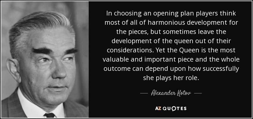 In choosing an opening plan players think most of all of harmonious development for the pieces, but sometimes leave the development of the queen out of their considerations. Yet the Queen is the most valuable and important piece and the whole outcome can depend upon how successfully she plays her role. - Alexander Kotov