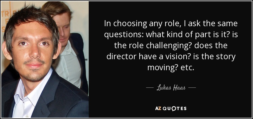 In choosing any role, I ask the same questions: what kind of part is it? is the role challenging? does the director have a vision? is the story moving? etc. - Lukas Haas