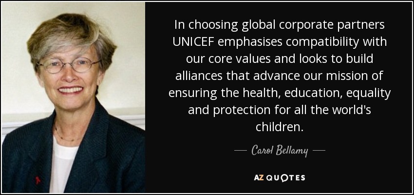 In choosing global corporate partners UNICEF emphasises compatibility with our core values and looks to build alliances that advance our mission of ensuring the health, education, equality and protection for all the world's children. - Carol Bellamy