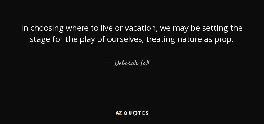 In choosing where to live or vacation, we may be setting the stage for the play of ourselves, treating nature as prop. - Deborah Tall