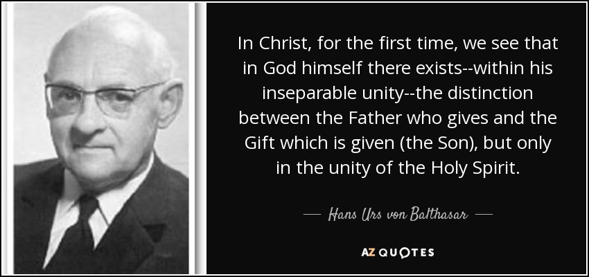 In Christ, for the first time, we see that in God himself there exists--within his inseparable unity--the distinction between the Father who gives and the Gift which is given (the Son), but only in the unity of the Holy Spirit. - Hans Urs von Balthasar