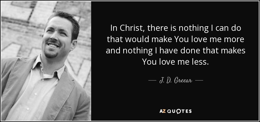 In Christ, there is nothing I can do that would make You love me more and nothing I have done that makes You love me less. - J. D. Greear