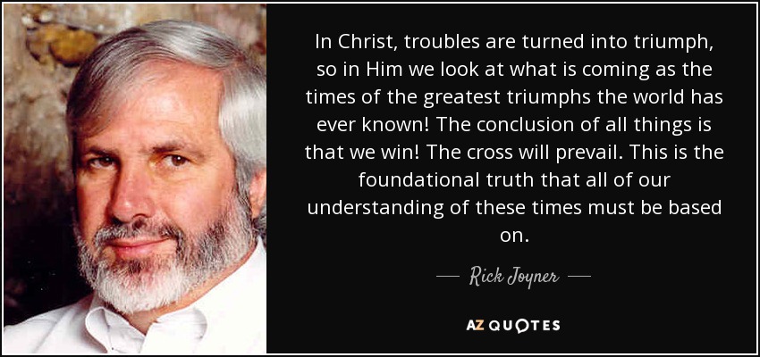 In Christ, troubles are turned into triumph, so in Him we look at what is coming as the times of the greatest triumphs the world has ever known! The conclusion of all things is that we win! The cross will prevail. This is the foundational truth that all of our understanding of these times must be based on. - Rick Joyner