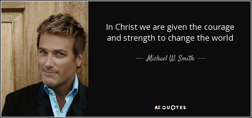 In Christ we are given the courage and strength to change the world - Michael W. Smith