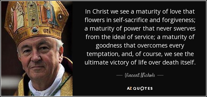 In Christ we see a maturity of love that flowers in self-sacrifice and forgiveness; a maturity of power that never swerves from the ideal of service; a maturity of goodness that overcomes every temptation, and, of course, we see the ultimate victory of life over death itself. - Vincent Nichols