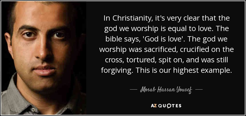 In Christianity, it's very clear that the god we worship is equal to love. The bible says, 'God is love'. The god we worship was sacrificed, crucified on the cross, tortured, spit on, and was still forgiving. This is our highest example. - Mosab Hassan Yousef