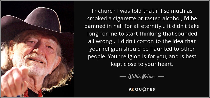 In church I was told that if I so much as smoked a cigarette or tasted alcohol, I’d be damned in hell for all eternity... it didn’t take long for me to start thinking that sounded all wrong... I didn’t cotton to the idea that your religion should be flaunted to other people. Your religion is for you, and is best kept close to your heart. - Willie Nelson