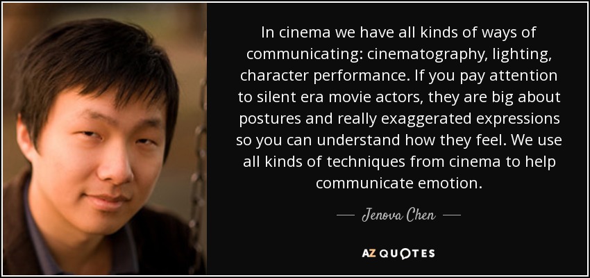 In cinema we have all kinds of ways of communicating: cinematography, lighting, character performance. If you pay attention to silent era movie actors, they are big about postures and really exaggerated expressions so you can understand how they feel. We use all kinds of techniques from cinema to help communicate emotion. - Jenova Chen