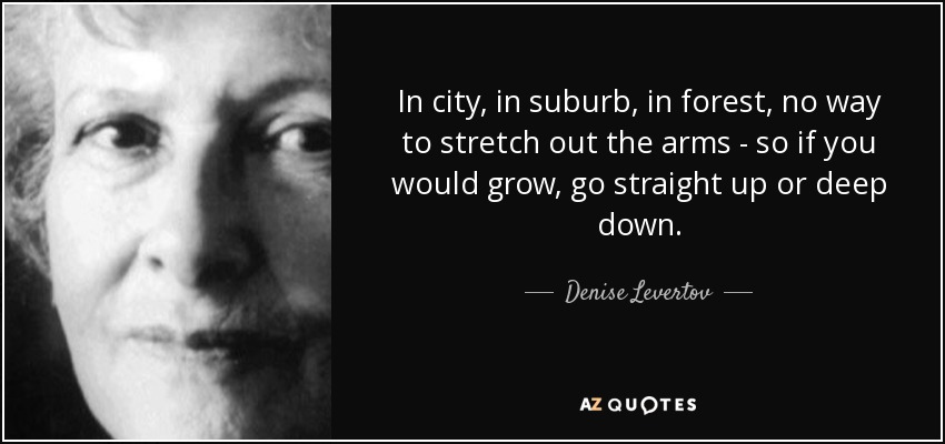 In city, in suburb, in forest, no way to stretch out the arms - so if you would grow, go straight up or deep down. - Denise Levertov