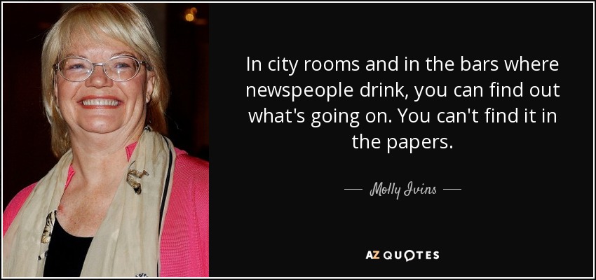 In city rooms and in the bars where newspeople drink, you can find out what's going on. You can't find it in the papers. - Molly Ivins