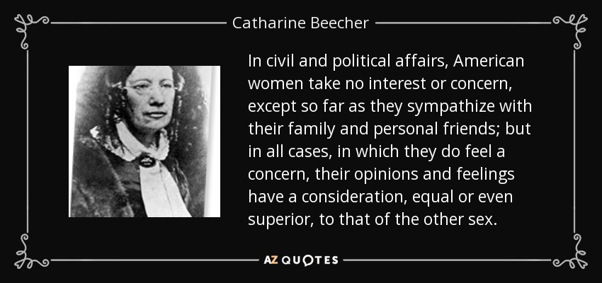 In civil and political affairs, American women take no interest or concern, except so far as they sympathize with their family and personal friends; but in all cases, in which they do feel a concern, their opinions and feelings have a consideration, equal or even superior, to that of the other sex. - Catharine Beecher