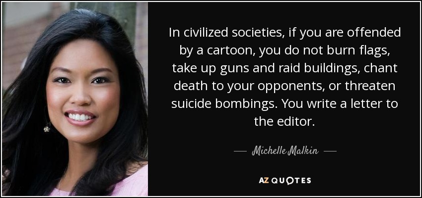 In civilized societies, if you are offended by a cartoon, you do not burn flags, take up guns and raid buildings, chant death to your opponents, or threaten suicide bombings. You write a letter to the editor. - Michelle Malkin