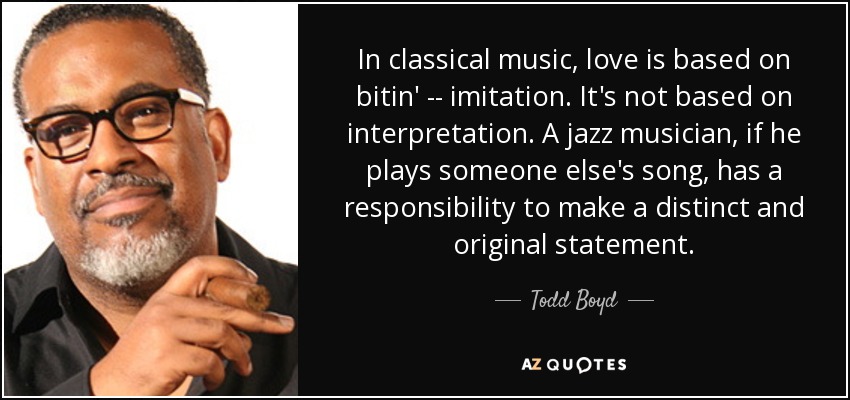 In classical music, love is based on bitin' -- imitation. It's not based on interpretation. A jazz musician, if he plays someone else's song, has a responsibility to make a distinct and original statement. - Todd Boyd