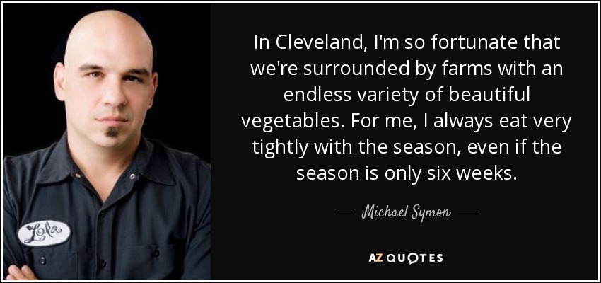 In Cleveland, I'm so fortunate that we're surrounded by farms with an endless variety of beautiful vegetables. For me, I always eat very tightly with the season, even if the season is only six weeks. - Michael Symon