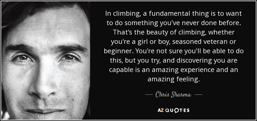 In climbing, a fundamental thing is to want to do something you've never done before. That's the beauty of climbing, whether you're a girl or boy, seasoned veteran or beginner. You're not sure you'll be able to do this, but you try, and discovering you are capable is an amazing experience and an amazing feeling. - Chris Sharma