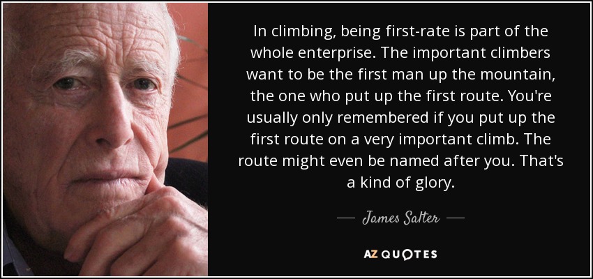 In climbing, being first-rate is part of the whole enterprise. The important climbers want to be the first man up the mountain, the one who put up the first route. You're usually only remembered if you put up the first route on a very important climb. The route might even be named after you. That's a kind of glory. - James Salter