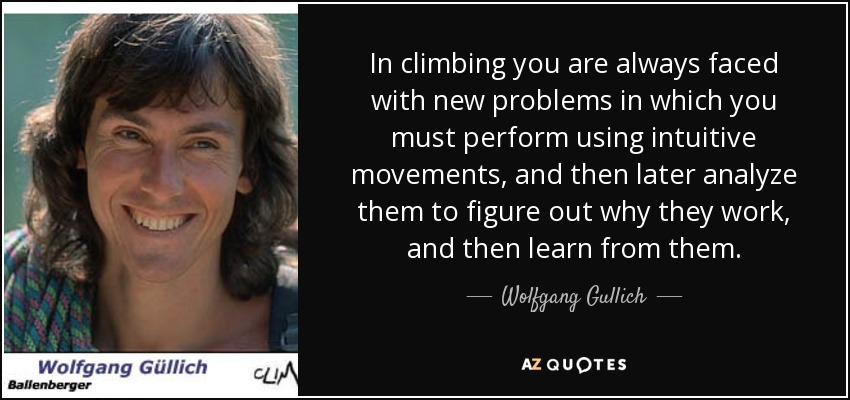In climbing you are always faced with new problems in which you must perform using intuitive movements, and then later analyze them to figure out why they work, and then learn from them. - Wolfgang Gullich
