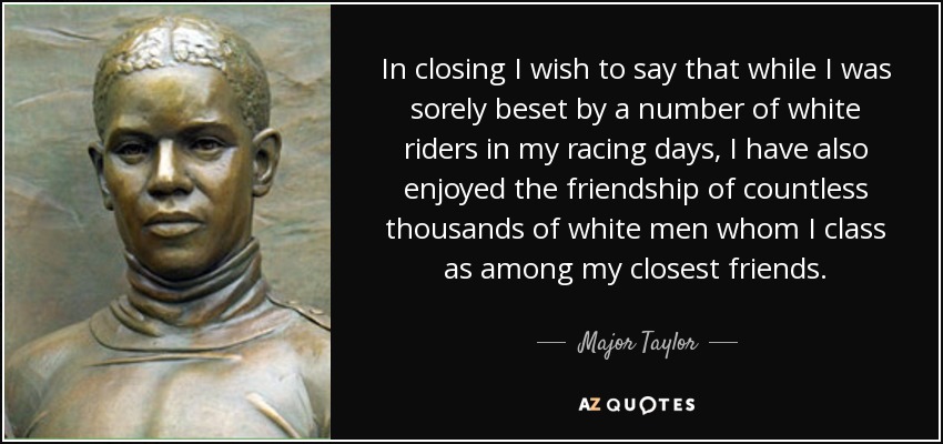 In closing I wish to say that while I was sorely beset by a number of white riders in my racing days, I have also enjoyed the friendship of countless thousands of white men whom I class as among my closest friends. - Major Taylor