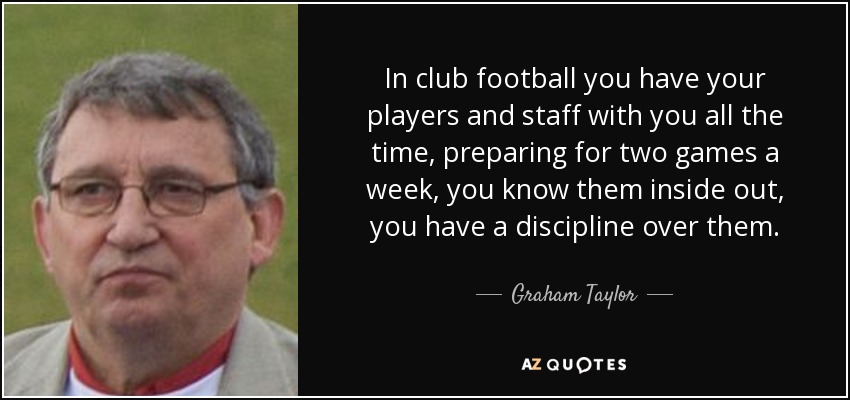 In club football you have your players and staff with you all the time, preparing for two games a week, you know them inside out, you have a discipline over them. - Graham Taylor