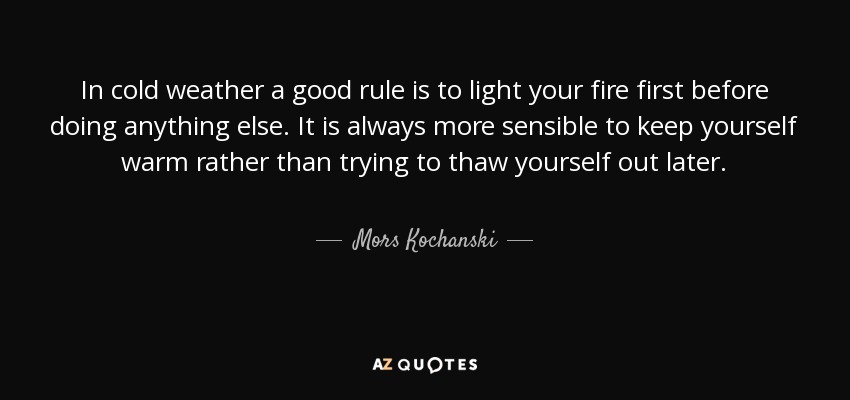 In cold weather a good rule is to light your fire first before doing anything else. It is always more sensible to keep yourself warm rather than trying to thaw yourself out later. - Mors Kochanski