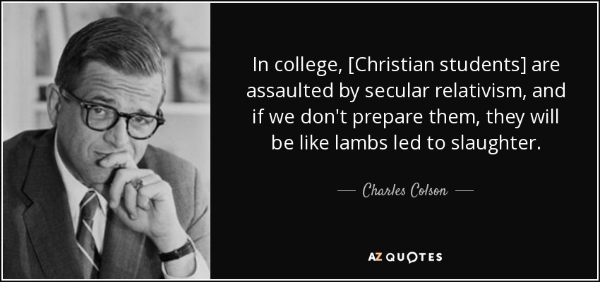 In college, [Christian students] are assaulted by secular relativism, and if we don't prepare them, they will be like lambs led to slaughter. - Charles Colson