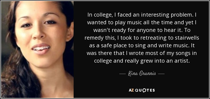 In college, I faced an interesting problem. I wanted to play music all the time and yet I wasn't ready for anyone to hear it. To remedy this, I took to retreating to stairwells as a safe place to sing and write music. It was there that I wrote most of my songs in college and really grew into an artist. - Kina Grannis