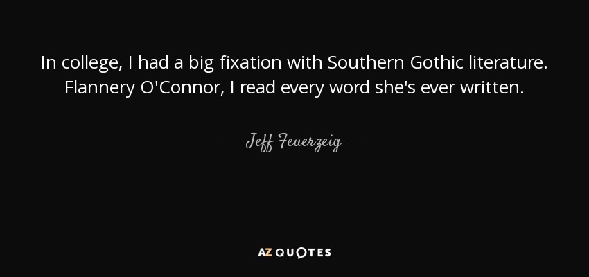 In college, I had a big fixation with Southern Gothic literature. Flannery O'Connor, I read every word she's ever written. - Jeff Feuerzeig
