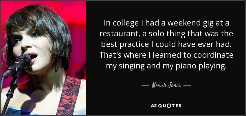 In college I had a weekend gig at a restaurant, a solo thing that was the best practice I could have ever had. That's where I learned to coordinate my singing and my piano playing. - Norah Jones