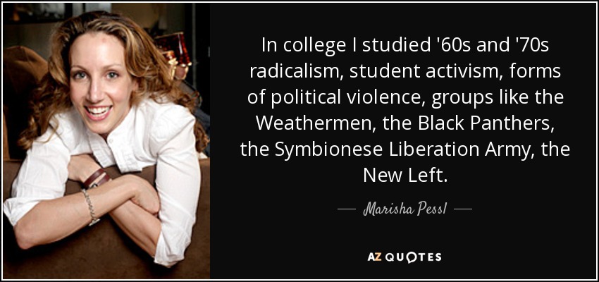 In college I studied '60s and '70s radicalism, student activism, forms of political violence, groups like the Weathermen, the Black Panthers, the Symbionese Liberation Army, the New Left. - Marisha Pessl