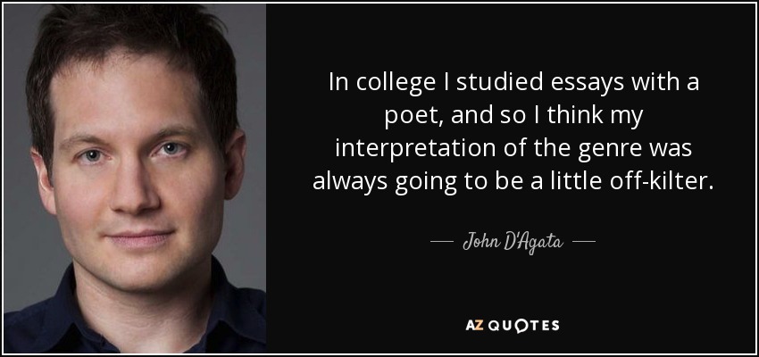 In college I studied essays with a poet, and so I think my interpretation of the genre was always going to be a little off-kilter. - John D'Agata