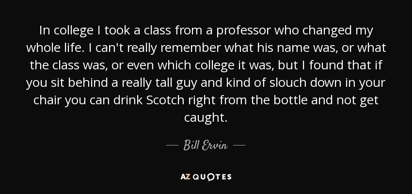 In college I took a class from a professor who changed my whole life. I can't really remember what his name was, or what the class was, or even which college it was, but I found that if you sit behind a really tall guy and kind of slouch down in your chair you can drink Scotch right from the bottle and not get caught. - Bill Ervin