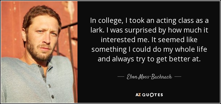 In college, I took an acting class as a lark. I was surprised by how much it interested me. It seemed like something I could do my whole life and always try to get better at. - Ebon Moss-Bachrach