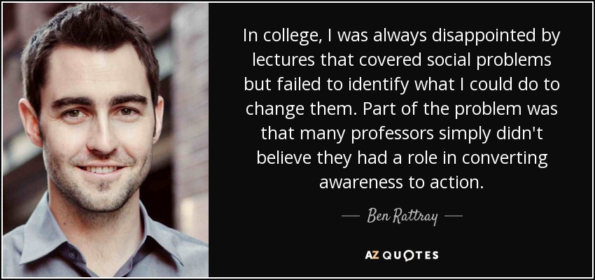 In college, I was always disappointed by lectures that covered social problems but failed to identify what I could do to change them. Part of the problem was that many professors simply didn't believe they had a role in converting awareness to action. - Ben Rattray