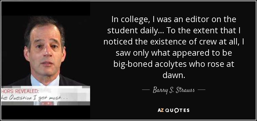 In college, I was an editor on the student daily... To the extent that I noticed the existence of crew at all, I saw only what appeared to be big-boned acolytes who rose at dawn. - Barry S. Strauss