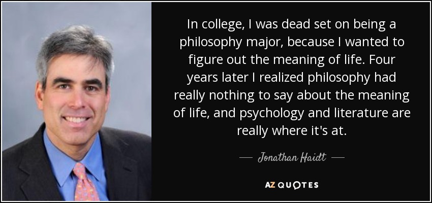 In college, I was dead set on being a philosophy major, because I wanted to figure out the meaning of life. Four years later I realized philosophy had really nothing to say about the meaning of life, and psychology and literature are really where it's at. - Jonathan Haidt