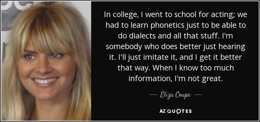 In college, I went to school for acting; we had to learn phonetics just to be able to do dialects and all that stuff. I'm somebody who does better just hearing it. I'll just imitate it, and I get it better that way. When I know too much information, I'm not great. - Eliza Coupe