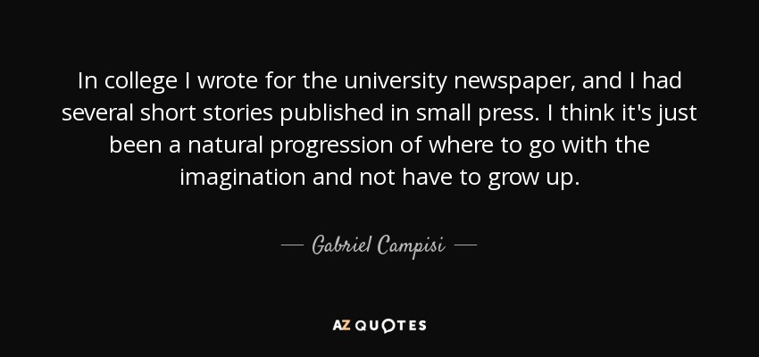 In college I wrote for the university newspaper, and I had several short stories published in small press. I think it's just been a natural progression of where to go with the imagination and not have to grow up. - Gabriel Campisi
