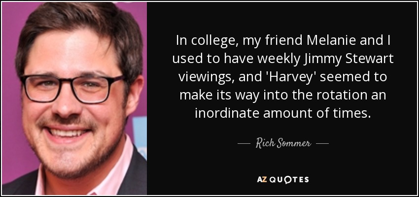 In college, my friend Melanie and I used to have weekly Jimmy Stewart viewings, and 'Harvey' seemed to make its way into the rotation an inordinate amount of times. - Rich Sommer