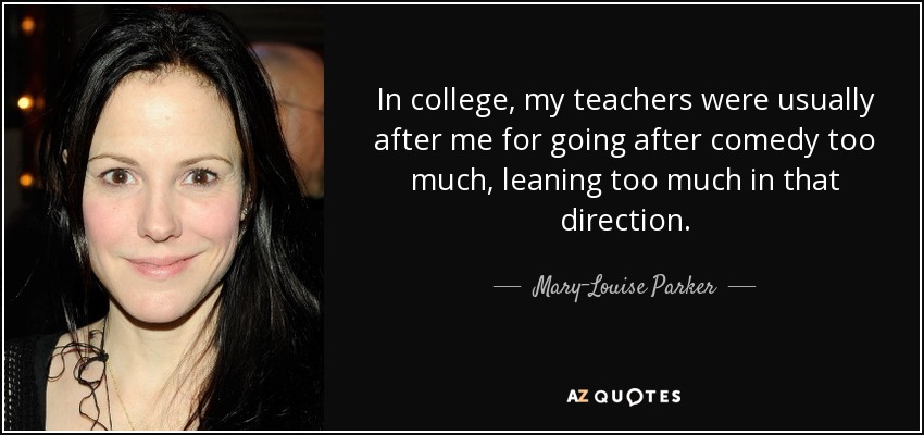 In college, my teachers were usually after me for going after comedy too much, leaning too much in that direction. - Mary-Louise Parker