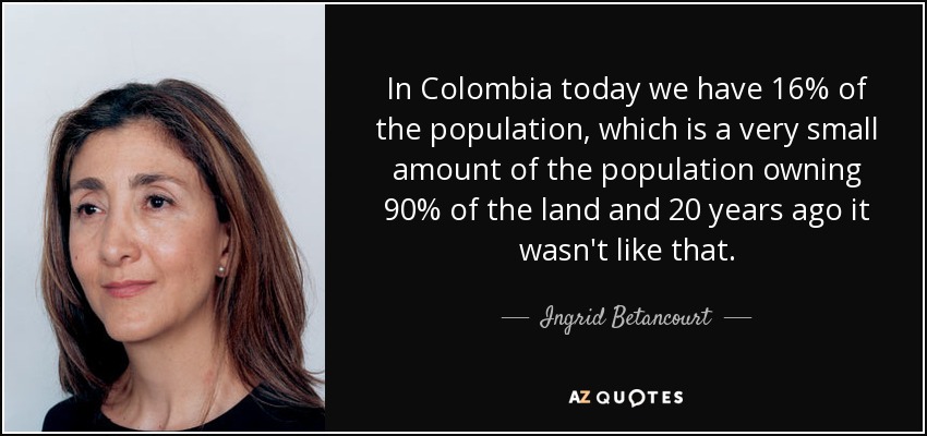 In Colombia today we have 16% of the population, which is a very small amount of the population owning 90% of the land and 20 years ago it wasn't like that. - Ingrid Betancourt